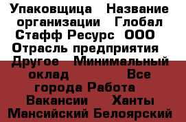 Упаковщица › Название организации ­ Глобал Стафф Ресурс, ООО › Отрасль предприятия ­ Другое › Минимальный оклад ­ 35 000 - Все города Работа » Вакансии   . Ханты-Мансийский,Белоярский г.